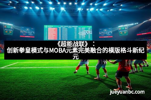 《超能战联》：创新拳皇模式与MOBA元素完美融合的横版格斗新纪元
